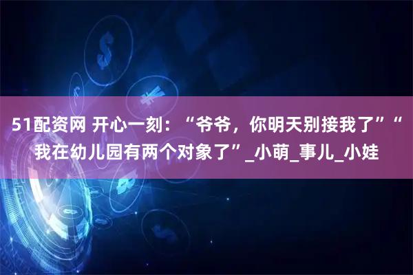 51配资网 开心一刻：“爷爷，你明天别接我了”“我在幼儿园有两个对象了”_小萌_事儿_小娃