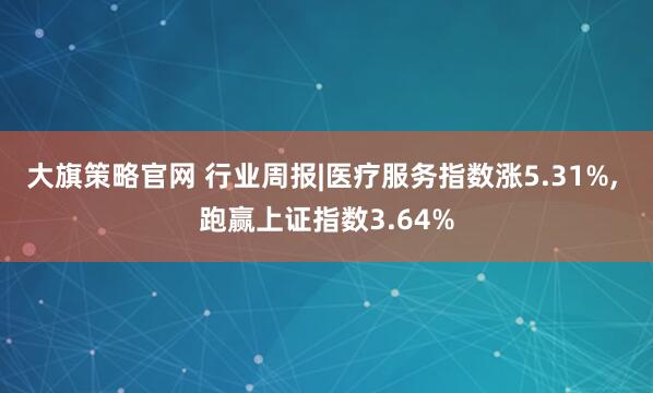 大旗策略官网 行业周报|医疗服务指数涨5.31%, 跑赢上证指数3.64%