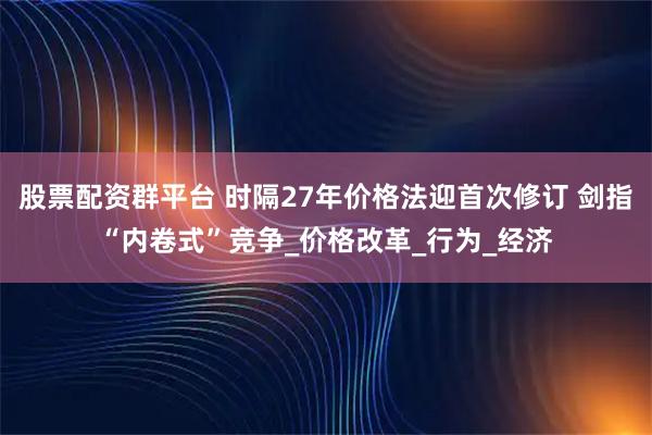 股票配资群平台 时隔27年价格法迎首次修订 剑指“内卷式”竞争_价格改革_行为_经济