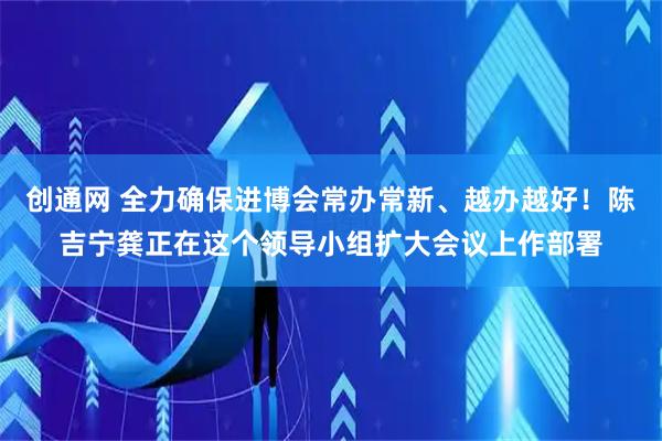 创通网 全力确保进博会常办常新、越办越好！陈吉宁龚正在这个领导小组扩大会议上作部署