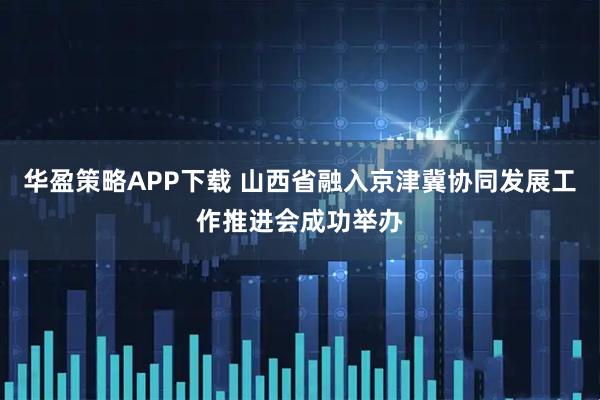 华盈策略APP下载 山西省融入京津冀协同发展工作推进会成功举办