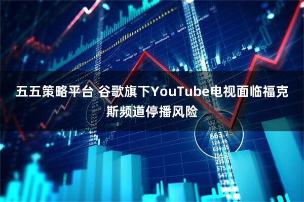 五五策略平台 谷歌旗下YouTube电视面临福克斯频道停播风险