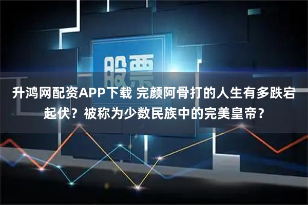 升鸿网配资APP下载 完颜阿骨打的人生有多跌宕起伏？被称为少数民族中的完美皇帝？