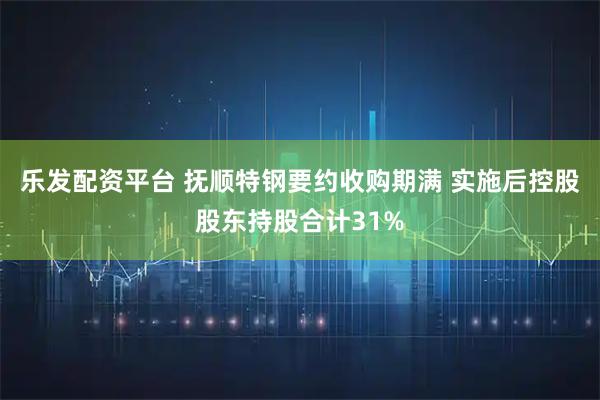 乐发配资平台 抚顺特钢要约收购期满 实施后控股股东持股合计31%