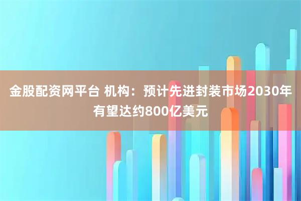 金股配资网平台 机构：预计先进封装市场2030年有望达约800亿美元