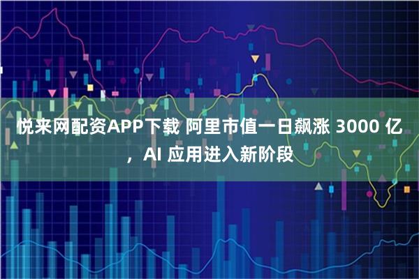 悦来网配资APP下载 阿里市值一日飙涨 3000 亿，AI 应用进入新阶段
