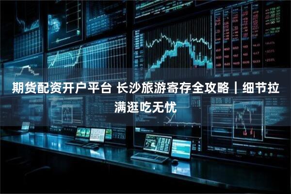 期货配资开户平台 长沙旅游寄存全攻略｜细节拉满逛吃无忧