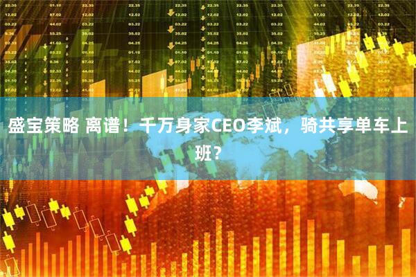 盛宝策略 离谱！千万身家CEO李斌，骑共享单车上班？